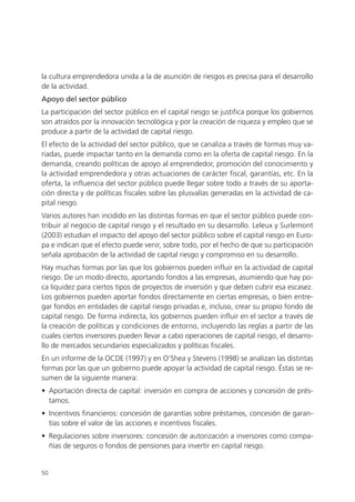 la cultura emprendedora unida a la de asunción de riesgos es precisa para el desarrollo
de la actividad.
Apoyo del sector público
La participación del sector público en el capital riesgo se justifica porque los gobiernos
son atraídos por la innovación tecnológica y por la creación de riqueza y empleo que se
produce a partir de la actividad de capital riesgo.
El efecto de la actividad del sector público, que se canaliza a través de formas muy va-
riadas, puede impactar tanto en la demanda como en la oferta de capital riesgo. En la
demanda, creando políticas de apoyo al emprendedor, promoción del conocimiento y
la actividad emprendedora y otras actuaciones de carácter fiscal, garantías, etc. En la
oferta, la influencia del sector público puede llegar sobre todo a través de su aporta-
ción directa y de políticas fiscales sobre las plusvalías generadas en la actividad de ca-
pital riesgo.
Varios autores han incidido en las distintas formas en que el sector público puede con-
tribuir al negocio de capital riesgo y el resultado en su desarrollo. Leleux y Surlemont
(2003) estudian el impacto del apoyo del sector público sobre el capital riesgo en Euro-
pa e indican que el efecto puede venir, sobre todo, por el hecho de que su participación
señala aprobación de la actividad de capital riesgo y compromiso en su desarrollo.
Hay muchas formas por las que los gobiernos pueden influir en la actividad de capital
riesgo. De un modo directo, aportando fondos a las empresas, asumiendo que hay po-
ca liquidez para ciertos tipos de proyectos de inversión y que deben cubrir esa escasez.
Los gobiernos pueden aportar fondos directamente en ciertas empresas, o bien entre-
gar fondos en entidades de capital riesgo privadas e, incluso, crear su propio fondo de
capital riesgo. De forma indirecta, los gobiernos pueden influir en el sector a través de
la creación de políticas y condiciones de entorno, incluyendo las reglas a partir de las
cuales ciertos inversores pueden llevar a cabo operaciones de capital riesgo, el desarro-
llo de mercados secundarios especializados y políticas fiscales.
En un informe de la OCDE (1997) y en O’Shea y Stevens (1998) se analizan las distintas
formas por las que un gobierno puede apoyar la actividad de capital riesgo. Éstas se re-
sumen de la siguiente manera:
• Aportación directa de capital: inversión en compra de acciones y concesión de prés-
  tamos.
• Incentivos financieros: concesión de garantías sobre préstamos, concesión de garan-
  tías sobre el valor de las acciones e incentivos fiscales.
• Regulaciones sobre inversores: concesión de autorización a inversores como compa-
  ñías de seguros o fondos de pensiones para invertir en capital riesgo.


50
 