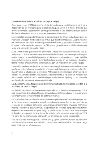 Los rendimientos de la actividad de capital riesgo
Gompers y Lerner (2002) definen la oferta de fondos para capital riesgo a partir de la
disposición de los inversores para ofrecer fondos para tal fin. Y el factor principal que
motiva al inversor a ceder fondos para capital riesgo es la tasa de remuneración espera-
da, frente a la que se podría obtener en inversiones alternativas.
Los resultados son importantes desde la perspectiva de las firmas individuales, pues los
inversores favorecen invirtiendo en las firmas que muestran más éxito. Mejores retornos
para el inversor dan lugar a una mayor oferta de fondos, y esos retornos están condi-
cionados por la fuerza del mercado de OPI, que es generalmente la salida más ventajo-
sa de una operación de capital riesgo.
Martí (2002) indica que uno de los principales factores que tradicionalmente ha sido es-
tudiado en la literatura como determinantes de los fondos que se comprometen para
capital riesgo es la rentabilidad obtenida por los inversores (en países con trayectoria his-
tórica suficientemente larga) y la rentabilidad conseguida en las inversiones bursátiles
(como variable presuntamente correlacionada con las inversiones en capital riesgo).
En relación con la rentabilidad de las inversiones en capital riesgo conviene destacar, co-
mo factor potencialmente importante, el retraso o desfase que se produce en la infor-
mación sobre la situación de la inversión. Al tratarse de inversiones en empresas no co-
tizadas, sus valores no están actualizados. Adicionalmente, si no existe un mercado que
fije un precio, toda valoración tendría siempre un elemento subjetivo y podría diferir de-
pendiendo del método de valoración utilizado.
Las barreras/facilidades para que determinados tipos de inversores accedan a la
actividad de capital riesgo
Las limitaciones a inversores potenciales analizadas en la literatura se agrupan en dos ti-
pos: limitaciones derivadas del tipo de actividad principal realizada por el inversor y limi-
taciones fruto de la nacionalidad del potencial inversor.
Las normativas que prohíben la participación en operaciones de capital riesgo por par-
te de ciertos inversores pueden ser un freno a la captación de fondos, en particular, en
el caso de los fondos de pensiones. La normativa norteamericana Employee Retirement
Income Security Act (ERISA) limitaba la aportación de recursos por parte de los fondos
de pensiones americanos a capital riesgo, suponiendo así un importante freno a las po-
sibilidades de expansión de la actividad. La revisión de la normativa se produjo en 1979,
y a partir de ese momento su aportación fue creciendo de forma considerable.
Esto ha ocurrido en otros países, como Corea y Japón, donde los fondos de pensiones
también estaban sujetos a la limitación de no invertir en la actividad de capital riesgo
hasta finales de los años noventa.


52
 