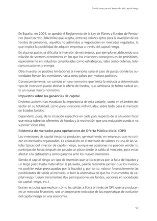 Condiciones para el desarrollo del capital riesgo




En España, en 2004, se aprobó el Reglamento de la Ley de Planes y Fondos de Pensio-
nes (Real Decreto 304/2004) que acepta, entre los valores aptos para la inversión de los
fondos de pensiones, aquellos no admitidos a negociación en mercados regulados, lo
que implica la posibilidad de adquirir empresas a través del capital riesgo.
En algunos países se dificulta la inversión de extranjeros, por ejemplo estableciendo una
relación de sectores económicos en los que los inversores extranjeros están prohibidos,
especialmente en industrias consideradas como estratégicas, tales como defensa, tele-
comunicaciones y energía.
Otra muestra de posibles limitaciones a inversores sería el caso de países donde las au-
toridades frenan las inversiones hacia otros países por motivos políticos.
Consecuentemente, un cambio en una normativa que limita la entrada a determinado
tipo de inversores puede afectar la oferta de fondos, que cambiaría de forma radical an-
te un nuevo marco normativo.
Impuestos sobre las ganancias de capital
Distintos autores han estudiado la importancia de esta variable, tanto en el ámbito del
sector en su totalidad, como para inversores individuales, sobre todo para el mercado
de Estados Unidos.
Dependerá, pues, de la situación específica en cada país respecto de la situación fiscal
que exista sobre los oferentes de fondos y la motivación que una reducción pueda o no
suponer sobre ellos.
Existencia de mercados para operaciones de Oferta Pública Inicial (OPI)
Las inversiones de capital riesgo se producen, generalmente, en empresas que no coti-
zan en mercados organizados. La colocación en el mercado de valores es una de las sa-
lidas típicas del inversor de capital riesgo, aunque en ocasiones no pueden vender su
participación hasta después de pasado un plazo desde la salida al mercado, para evitar
afectar a la cotización y como garantía ante los nuevos inversores.
Siendo el capital riesgo un tipo de inversión que se caracteriza por la falta de liquidez y
un largo plazo hasta materializar la plusvalía, parece razonable pensar que los inverso-
res podrían estar preocupados por la liquidez y, por tanto, valorar favorablemente las
posibilidades de salida al mercado, o bien la alternativa de que los instrumentos de ca-
pital riesgo fueran transmisibles (las participaciones en fondos, acciones en sociedades
de capital riesgo, etc.).
Existen estudios que explican cómo las salidas a Bolsa a través de OPI, que se producen
en un mercado financiero, son un importante indicador de las expectativas de evolución
del capital riesgo en una economía.


                                                                                                    53
 