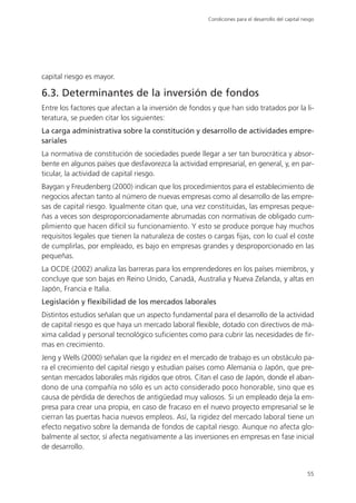 Condiciones para el desarrollo del capital riesgo




capital riesgo es mayor.

6.3. Determinantes de la inversión de fondos
Entre los factores que afectan a la inversión de fondos y que han sido tratados por la li-
teratura, se pueden citar los siguientes:
La carga administrativa sobre la constitución y desarrollo de actividades empre-
sariales
La normativa de constitución de sociedades puede llegar a ser tan burocrática y absor-
bente en algunos países que desfavorezca la actividad empresarial, en general, y, en par-
ticular, la actividad de capital riesgo.
Baygan y Freudenberg (2000) indican que los procedimientos para el establecimiento de
negocios afectan tanto al número de nuevas empresas como al desarrollo de las empre-
sas de capital riesgo. Igualmente citan que, una vez constituidas, las empresas peque-
ñas a veces son desproporcionadamente abrumadas con normativas de obligado cum-
plimiento que hacen difícil su funcionamiento. Y esto se produce porque hay muchos
requisitos legales que tienen la naturaleza de costes o cargas fijas, con lo cual el coste
de cumplirlas, por empleado, es bajo en empresas grandes y desproporcionado en las
pequeñas.
La OCDE (2002) analiza las barreras para los emprendedores en los países miembros, y
concluye que son bajas en Reino Unido, Canadá, Australia y Nueva Zelanda, y altas en
Japón, Francia e Italia.
Legislación y flexibilidad de los mercados laborales
Distintos estudios señalan que un aspecto fundamental para el desarrollo de la actividad
de capital riesgo es que haya un mercado laboral flexible, dotado con directivos de má-
xima calidad y personal tecnológico suficientes como para cubrir las necesidades de fir-
mas en crecimiento.
Jeng y Wells (2000) señalan que la rigidez en el mercado de trabajo es un obstáculo pa-
ra el crecimiento del capital riesgo y estudian países como Alemania o Japón, que pre-
sentan mercados laborales más rígidos que otros. Citan el caso de Japón, donde el aban-
dono de una compañía no sólo es un acto considerado poco honorable, sino que es
causa de pérdida de derechos de antigüedad muy valiosos. Si un empleado deja la em-
presa para crear una propia, en caso de fracaso en el nuevo proyecto empresarial se le
cierran las puertas hacia nuevos empleos. Así, la rigidez del mercado laboral tiene un
efecto negativo sobre la demanda de fondos de capital riesgo. Aunque no afecta glo-
balmente al sector, sí afecta negativamente a las inversiones en empresas en fase inicial
de desarrollo.


                                                                                                    55
 