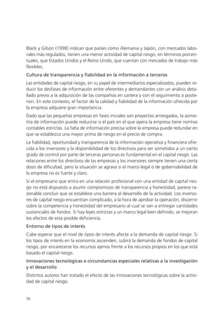 Black y Gilson (1998) indican que países como Alemania y Japón, con mercados labo-
rales más regulados, tienen una menor actividad de capital riesgo, en términos porcen-
tuales, que Estados Unidos y el Reino Unido, que cuentan con mercados de trabajo más
flexibles.
Cultura de transparencia y fiabilidad en la información a terceros
Las entidades de capital riesgo, en su papel de intermediarios especializados, pueden re-
ducir los desfases de información entre oferentes y demandantes con un análisis deta-
llado previo a la adquisición de las compañías en cartera y con el seguimiento a poste-
riori. En este contexto, el factor de la calidad y fiabilidad de la información ofrecida por
la empresa adquiere gran importancia.
Dado que las pequeñas empresas en fases iniciales son proyectos arriesgados, la asime-
tría de información puede reducirse si el país en el que opera la empresa tiene normas
contables estrictas. La falta de información precisa sobre la empresa puede redundar en
que se establezca una mayor prima de riesgo en el precio de compra.
La fiabilidad, oportunidad y transparencia de la información operativa y financiera ofre-
cida a los inversores y la disponibilidad de los directivos para ser sometidos a un cierto
grado de control por parte de terceras personas es fundamental en el capital riesgo. Las
relaciones entre los directivos de las empresas y los inversores siempre tienen una cierta
dosis de dificultad, pero la situación se agrava si el marco legal o de gobernabilidad de
la empresa no es fuerte y claro.
Si el empresario que entra en una relación profesional con una entidad de capital ries-
go no está dispuesto a asumir compromisos de transparencia y honestidad, parece ra-
zonable concluir que se establece una barrera al desarrollo de la actividad. Los inverso-
res de capital riesgo encuentran complicado, a la hora de aprobar la operación, discernir
sobre la competencia y honestidad del empresario al cual se van a entregar cantidades
sustanciales de fondos. Si hay leyes estrictas y un marco legal bien definido, se mejoran
los efectos de esta posible deficiencia.
Entorno de tipos de interés
Cabe esperar que el nivel de tipos de interés afecte a la demanda de capital riesgo. Si
los tipos de interés en la economía ascienden, subirá la demanda de fondos de capital
riesgo, por encarecerse los recursos ajenos frente a los recursos propios en los que está
basado el capital riesgo.
Innovaciones tecnológicas o circunstancias especiales relativas a la investigación
y el desarrollo
Distintos autores han tratado el efecto de las innovaciones tecnológicas sobre la activi-
dad de capital riesgo.


56
 