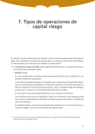 7. Tipos de operaciones de
                    capital riesgo




En relación con las operaciones de inversión, existe una terminología específica desarro-
llada, muy utilizada en el sector de capital riesgo. Los tipos de inversiones habitualmen-
te mencionados por la literatura se detallan a continuación1.
• La inversión en fases iniciales (early-stage) del desarrollo de una empresa se produ-
  ce en las formas conocidas como:
     – Semilla (Seed)
        Es una inversión que se produce antes de que exista como tal un producto o una
        empresa realmente organizada.
        Los fondos aportados pueden ser utilizados por la empresa para desarrollar el pro-
        ducto o para preparar prototipos. El empresario estará en la fase de desarrollar su
        idea de negocio e incluso el propio producto. Hay un elevado riesgo tecnológico,
        puesto que, en esencia, se está prestando financiación a ideas.
        En esta fase no hay ventas generalmente ni, por supuesto, beneficios.
        Los volúmenes de inversión requeridos suelen ser menores en esta etapa aunque
        hay muchas posibilidades de necesitar entradas sucesivas de fondos a medida que
        avanza la empresa.
        En Estados Unidos, en esta fase principalmente participan en su financiación los in-
        versores ángeles, más que las entidades de capital riesgo.



 1   Fuente: elaboración propia a partir de webcapitalriesgo.com y la página oficial de la NVCA (National Venture
     Capital Association) de Estados Unidos.



                                                                                                                    59
 