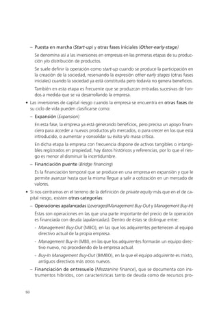 – Puesta en marcha (Start-up) y otras fases iniciales (Other-early-stage)
       Se denomina así a las inversiones en empresas en las primeras etapas de su produc-
       ción y/o distribución de productos.
       Se suele definir la operación como start-up cuando se produce la participación en
       la creación de la sociedad, reservando la expresión other early stages (otras fases
       iniciales) cuando la sociedad ya está constituida pero todavía no genera beneficios.
       También en esta etapa es frecuente que se produzcan entradas sucesivas de fon-
       dos a medida que se va desarrollando la empresa.
• Las inversiones de capital riesgo cuando la empresa se encuentra en otras fases de
  su ciclo de vida pueden clasificarse como:
     – Expansión (Expansion)
       En esta fase, la empresa ya está generando beneficios, pero precisa un apoyo finan-
       ciero para acceder a nuevos productos y/o mercados, o para crecer en los que está
       introducido, o aumentar y consolidar su éxito y/o masa crítica.
       En dicha etapa la empresa con frecuencia dispone de activos tangibles o intangi-
       bles registrados en propiedad, hay datos históricos y referencias, por lo que el ries-
       go es menor al disminuir la incertidumbre.
     – Financiación puente (Bridge financing)
       Es la financiación temporal que se produce en una empresa en expansión y que le
       permite avanzar hasta que la misma llegue a salir a cotización en un mercado de
       valores.
• Si nos centramos en el terreno de la definición de private equity más que en el de ca-
  pital riesgo, existen otras categorías:
     – Operaciones apalancadas (Leveraged/Management Buy-Out y Management Buy-In)
       Éstas son operaciones en las que una parte importante del precio de la operación
       es financiada con deuda (apalancadas). Dentro de éstas se distingue entre:
       - Management Buy-Out (MBO), en las que los adquirentes pertenecen al equipo
         directivo actual de la propia empresa.
       - Management Buy-In (MBI), en las que los adquirentes formarán un equipo direc-
         tivo nuevo, no procediendo de la empresa actual.
       - Buy-In Management Buy-Out (BIMBO), en la que el equipo adquirente es mixto,
         antiguos directivos más otros nuevos.
     – Financiación de entresuelo (Mezzanine finance), que se documenta con ins-
       trumentos híbridos, con características tanto de deuda como de recursos pro-


60
 