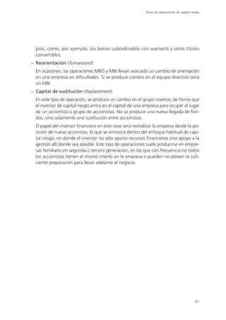 Tipos de operaciones de capital riesgo




  pios, como, por ejemplo, los bonos subordinados con warrants y otros títulos
  convertibles.
– Reorientación (Turnaround)
  En ocasiones, las operaciones MBO y MBI llevan asociado un cambio de orientación
  en una empresa en dificultades. Si se produce cambio en el equipo directivo sería
  un MBI.
– Capital de sustitución (Replacement)
  En este tipo de operación, se produce un cambio en el grupo inversor, de forma que
  el inversor de capital riesgo entra en el capital de una empresa para ocupar el lugar
  de un accionista o grupo de accionistas. No se produce una nueva llegada de fon-
  dos, sino solamente una sustitución entre accionistas.
  El papel del inversor financiero en este caso será revitalizar la empresa desde la po-
  sición de nuevo accionista, lo que se enmarca dentro del enfoque habitual de capi-
  tal riesgo, en donde el inversor no sólo aporta recursos financieros sino apoyo a la
  gestión allí donde sea posible. Este tipo de operaciones suele producirse en empre-
  sas familiares en segunda o tercera generación, en las que con frecuencia no todos
  los accionistas tienen el mismo interés en la empresa o pueden no poseer la sufi-
  ciente preparación para llevar adelante el negocio.




                                                                                              61
 