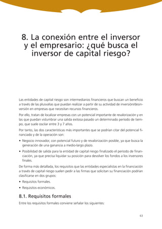 8. La conexión entre el inversor
  y el empresario: ¿qué busca el
    inversor de capital riesgo?




Las entidades de capital riesgo son intermediarios financieros que buscan un beneficio
a través de las plusvalías que puedan realizar a partir de su actividad de inversión/desin-
versión en empresas que necesitan recursos financieros.
Por ello, tratan de localizar empresas con un potencial importante de revalorización y en
las que puedan vislumbrar una salida exitosa pasado un determinado período de tiem-
po, que suele oscilar entre 3 y 7 años.
Por tanto, las dos características más importantes que se podrían citar del potencial fi-
nanciado y de la operación son:
• Negocio innovador, con potencial futuro y de revalorización posible, ya que busca la
  generación de una ganancia a medio-largo plazo.
• Posibilidad de salida para la entidad de capital riesgo finalizado el período de finan-
  ciación, ya que precisa liquidar su posición para devolver los fondos a los inversores
  finales.
De forma más detallada, los requisitos que las entidades especialistas en la financiación
a través de capital riesgo suelen pedir a las firmas que solicitan su financiación podrían
clasificarse en dos grupos:
• Requisitos formales.
• Requisitos económicos.

8.1. Requisitos formales
Entre los requisitos formales conviene señalar los siguientes:


                                                                                        63
 