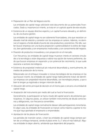 • Preparación de un Plan de Negocio escrito.
     Las entidades de capital riesgo solicitarán este documento de sus potenciales finan-
     ciados. Dada su importancia e interés, se trata en un capítulo aparte de este estudio.
• Existencia de un equipo directivo experto y un capital humano elevado y, en definiti-
  va, de una buena gestión.
     Las entidades de capital riesgo no son solamente financiadores, sino que necesitan un
     elevado nivel de relación y conexión con las empresas en cartera. Además, no domi-
     nan el negocio a fondo desde el punto de vista productivo y económico. Por ello, sue-
     len buscar empresas con una buena proyección o potencialidad en la esfera de nego-
     cio, bien gestionadas y con empresarios involucrados y con conocimiento del negocio.
• Posesión de productos innovadores y con proyección en el mercado.
     Con frecuencia, las entidades de capital riesgo muestran interés en sectores vincula-
     dos a la tecnología o están dispuestas a valorar esa opción de manera preferente, da-
     do que buscan empresas en expansión y con potencial de crecimiento, lo que suele
     asociarse a sectores tecnológicos.
• Existencia de propiedad intelectual y/o industrial desarrollada y, eventualmente, de
  medios de protección de la misma.
     Relacionado con el enfoque innovador e incluso tecnológico de las empresas en las
     que buscan invertir, las entidades de capital riesgo habitualmente tratan de identifi-
     car empresas con propiedad industrial desarrollada, con tecnologías propias, y que o
     bien la tengan ya registrada o tengan intención de ello.
• Ubicación del centro principal de decisión en el mismo país o cercano a la entidad de
  capital riesgo.
• Aceptación del instrumento por medio del cual se hará la financiación.
     Generalmente, la participación se hará a través del capital social o de préstamos par-
     ticipativos. En algunos países, se utilizan también instrumentos de deuda como bo-
     nos y obligaciones, con frecuencia convertibles.
     Las entidades de capital riesgo normalmente desean sólo participaciones minoritarias.
     En algún caso, las entidades de financiación se marcan como máximo a aportar lo mis-
     mo que haya aportado el empresario o emprendedor.
• Aprobación de los plazos de financiación.
     Los períodos de inversión varían, si bien las entidades de capital riesgo siempre par-
     ten de un enfoque temporal, siendo el plazo entre 3 y 7 años el más habitual. Algu-
     nas entidades lo dejan abierto, señalando que dependerá del proyecto.


64
 