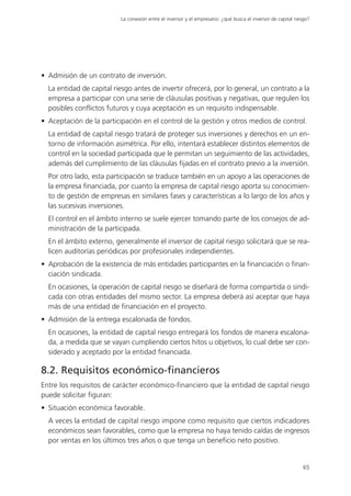 La conexión entre el inversor y el empresario: ¿qué busca el inversor de capital riesgo?




• Admisión de un contrato de inversión.
  La entidad de capital riesgo antes de invertir ofrecerá, por lo general, un contrato a la
  empresa a participar con una serie de cláusulas positivas y negativas, que regulen los
  posibles conflictos futuros y cuya aceptación es un requisito indispensable.
• Aceptación de la participación en el control de la gestión y otros medios de control.
  La entidad de capital riesgo tratará de proteger sus inversiones y derechos en un en-
  torno de información asimétrica. Por ello, intentará establecer distintos elementos de
  control en la sociedad participada que le permitan un seguimiento de las actividades,
  además del cumplimiento de las cláusulas fijadas en el contrato previo a la inversión.
  Por otro lado, esta participación se traduce también en un apoyo a las operaciones de
  la empresa financiada, por cuanto la empresa de capital riesgo aporta su conocimien-
  to de gestión de empresas en similares fases y características a lo largo de los años y
  las sucesivas inversiones.
  El control en el ámbito interno se suele ejercer tomando parte de los consejos de ad-
  ministración de la participada.
  En el ámbito externo, generalmente el inversor de capital riesgo solicitará que se rea-
  licen auditorías periódicas por profesionales independientes.
• Aprobación de la existencia de más entidades participantes en la financiación o finan-
  ciación sindicada.
  En ocasiones, la operación de capital riesgo se diseñará de forma compartida o sindi-
  cada con otras entidades del mismo sector. La empresa deberá así aceptar que haya
  más de una entidad de financiación en el proyecto.
• Admisión de la entrega escalonada de fondos.
  En ocasiones, la entidad de capital riesgo entregará los fondos de manera escalona-
  da, a medida que se vayan cumpliendo ciertos hitos u objetivos, lo cual debe ser con-
  siderado y aceptado por la entidad financiada.

8.2. Requisitos económico-financieros
Entre los requisitos de carácter económico-financiero que la entidad de capital riesgo
puede solicitar figuran:
• Situación económica favorable.
  A veces la entidad de capital riesgo impone como requisito que ciertos indicadores
  económicos sean favorables, como que la empresa no haya tenido caídas de ingresos
  por ventas en los últimos tres años o que tenga un beneficio neto positivo.


                                                                                                              65
 