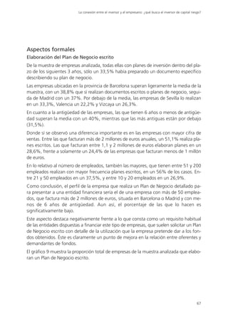 La conexión entre el inversor y el empresario: ¿qué busca el inversor de capital riesgo?




Aspectos formales
Elaboración del Plan de Negocio escrito
De la muestra de empresas analizada, todas ellas con planes de inversión dentro del pla-
zo de los siguientes 3 años, sólo un 33,5% había preparado un documento específico
describiendo su plan de negocio.
Las empresas ubicadas en la provincia de Barcelona superan ligeramente la media de la
muestra, con un 38,8% que sí realizan documentos escritos o planes de negocio, segui-
da de Madrid con un 37%. Por debajo de la media, las empresas de Sevilla lo realizan
en un 33,3%, Valencia un 22,2% y Vizcaya un 26,3%.
En cuanto a la antigüedad de las empresas, las que tienen 6 años o menos de antigüe-
dad superan la media con un 40%, mientras que las más antiguas están por debajo
(31,5%).
Donde sí se observó una diferencia importante es en las empresas con mayor cifra de
ventas. Entre las que facturan más de 2 millones de euros anuales, un 51,1% realiza pla-
nes escritos. Las que facturan entre 1,1 y 2 millones de euros elaboran planes en un
28,6%, frente a solamente un 24,4% de las empresas que facturan menos de 1 millón
de euros.
En lo relativo al número de empleados, también las mayores, que tienen entre 51 y 200
empleados realizan con mayor frecuencia planes escritos, en un 56% de los casos. En-
tre 21 y 50 empleados en un 37,5%, y entre 10 y 20 empleados en un 26,9%.
Como conclusión, el perfil de la empresa que realiza un Plan de Negocio detallado pa-
ra presentar a una entidad financiera sería el de una empresa con más de 50 emplea-
dos, que factura más de 2 millones de euros, situada en Barcelona o Madrid y con me-
nos de 6 años de antigüedad. Aun así, el porcentaje de las que lo hacen es
significativamente bajo.
Este aspecto destaca negativamente frente a lo que consta como un requisito habitual
de las entidades dispuestas a financiar este tipo de empresas, que suelen solicitar un Plan
de Negocio escrito con detalle de la utilización que la empresa pretende dar a los fon-
dos obtenidos. Éste es claramente un punto de mejora en la relación entre oferentes y
demandantes de fondos.
El gráfico 9 muestra la proporción total de empresas de la muestra analizada que elabo-
ran un Plan de Negocio escrito.




                                                                                                               67
 