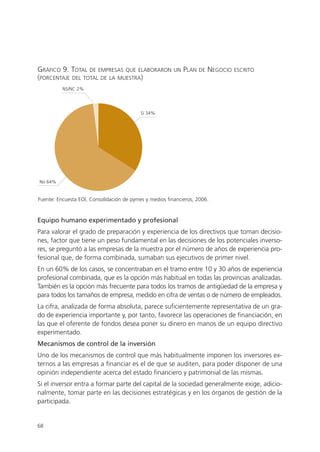 GRÁFICO 9. TOTAL DE EMPRESAS QUE ELABORARON              UN   PLAN   DE   NEGOCIO   ESCRITO
(PORCENTAJE DEL TOTAL DE LA MUESTRA)
          NS/NC 2%




                                           Sí 34%




No 64%


Fuente: Encuesta EOI, Consolidación de pymes y medios financieros, 2006.


Equipo humano experimentado y profesional
Para valorar el grado de preparación y experiencia de los directivos que toman decisio-
nes, factor que tiene un peso fundamental en las decisiones de los potenciales inverso-
res, se preguntó a las empresas de la muestra por el número de años de experiencia pro-
fesional que, de forma combinada, sumaban sus ejecutivos de primer nivel.
En un 60% de los casos, se concentraban en el tramo entre 10 y 30 años de experiencia
profesional combinada, que es la opción más habitual en todas las provincias analizadas.
También es la opción más frecuente para todos los tramos de antigüedad de la empresa y
para todos los tamaños de empresa, medido en cifra de ventas o de número de empleados.
La cifra, analizada de forma absoluta, parece suficientemente representativa de un gra-
do de experiencia importante y, por tanto, favorece las operaciones de financiación, en
las que el oferente de fondos desea poner su dinero en manos de un equipo directivo
experimentado.
Mecanismos de control de la inversión
Uno de los mecanismos de control que más habitualmente imponen los inversores ex-
ternos a las empresas a financiar es el de que se auditen, para poder disponer de una
opinión independiente acerca del estado financiero y patrimonial de las mismas.
Si el inversor entra a formar parte del capital de la sociedad generalmente exige, adicio-
nalmente, tomar parte en las decisiones estratégicas y en los órganos de gestión de la
participada.


68
 
