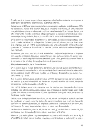 La conexión entre el inversor y el empresario: ¿qué busca el inversor de capital riesgo?




Por ello, en la encuesta se procedió a preguntar sobre la disposición de las empresas a
ceder parte del control y a someterse a auditorías externas.
Actualmente, el 40% de las empresas de la muestra realizan auditorías periódicas y un 60%
no las realizan. Acerca de si estarían dispuestas a hacerlo en el futuro, un 54% indicaron
que admitirían auditarse en el caso de que lo requiera la entidad financiadora. Siendo una
cifra importante, muestra todavía un alto porcentaje de la población analizada que no de-
sea ese tipo de seguimiento, lo cual podría dificultar la entrada de inversores externos.
En lo relativo a otros medios de control de la participada, a si estarían dispuestos a com-
partir o ceder participación en la gestión de la empresa a los inversores que financiaran
a la empresa, sólo un 19,5% asumiría la cesión de una participación en la gestión (un
puesto en el Consejo de Administración o en los comités ejecutivos suele ser la opción
más habitual).
Se observa, por tanto, una importante reticencia a compartir la gestión de la empresa
con aquellas entidades dispuestas a ceder fondos para su financiación, lo que es habi-
tualmente un requisito para inversores externos y, por tanto, podría suponer un freno a
la conexión entre oferta y demanda y el cierre de operaciones.
Plazo de devolución de la financiación
En el análisis que se realizó de la oferta de fondos, se observó que un elemento impor-
tante de conexión entre la oferta y la demanda de fondos es el relativo a la adecuación
de los plazos de cesión y toma de fondos. Las entidades de capital riesgo suelen mar-
carlo entre 3 y 7 años.
Tras el análisis de la muestra, se observa que un 50% de las empresas, aproximadamen-
te, piensan que podrán devolver los fondos en un plazo máximo de 5 años, lo que se
corresponde con lo observado en la oferta.
 Un 10,5% de la muestra indica necesitar más de 10 años para devolver los fondos so-
licitados. Este último plazo parece excesivo para entidades de capital riesgo, sobre todo
por las limitaciones a un máximo de 10 años de vida que se impone habitualmente a los
fondos de capital riesgo.
Destaca que en la provincia de Barcelona, un 46,3% de las empresas esperan devolver
los fondos en un plazo entre 3 y 5 años. En ese mismo plazo, que es el más frecuente
con un 41% de la muestra total, las empresas valencianas se encontrarían en un 44,4%
de los casos. En todas las provincias, éste es el plazo más demandado.
Las empresas de Madrid, con un 18,5% de los casos, y las de Valencia con un 16,7%
son las que más demandan fondos a plazos superiores a 10 años.
Mientras que en los plazos hay una importante concentración en el tramo entre 3 y 5
años (41% del total), para el total de empresas, en el ámbito de la facturación se obser-


                                                                                                               69
 