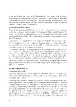 va que las empresas que menos venden, de menos de 1 millón de euros de facturación
(y por tanto más pequeñas, bajo ese criterio) tienen mayor concentración en plazos más
largos que las empresas que más facturan. Este hallazgo puede guardar relación con el
hecho de que al facturar menos cantidad también su generación de flujos de caja para
la devolución de la financiación es menor.
Instrumentos de financiación
Acerca de los instrumentos de financiación que más podrían interesar a las empresas de
la muestra, para cubrir sus necesidades de cara a su consolidación, están bastante dis-
persos y son poco favorecedores de las formas de financiación que se analizan en este
trabajo, puesto que se hallan más vinculados a las actividades tradicionales de interme-
diación financiera.
Los préstamos a tipo fijo y las líneas de crédito parecen despertar el mayor interés. A con-
tinuación, los préstamos a tipo variable, la línea de descuento comercial y el capital so-
cial. Los préstamos participativos (a interés variable en función de resultados) y el leasing
no resultan atractivos a las empresas de la muestra.
Los préstamos a tipo fijo son la opción preferida de las empresas de todos los volúme-
nes de facturación. En las empresas mayores, la segunda elección más citada son las lí-
neas de crédito bancario. Las empresas con menos facturación, sin embargo, nombran
con más frecuencia los préstamos a tipo de interés variable, la ampliación de capital so-
cial y a continuación la línea de crédito bancaria y la línea de descuento comercial.
Este punto, el relativo a la formalización de la financiación, parece por tanto uno de los
aspectos relevantes a considerar para las entidades participantes en este tipo de opera-
ciones de financiación.

Aspectos económicos
Importe de la inversión
Un aspecto importante para valorar la conexión entre oferta y demanda de fondos, y es-
timar la adecuación entre ambas es conocer cuáles son los importes que se desea tomar
prestado o ceder prestado.
Se ha detectado una amplia variedad en cuanto a la cantidad a invertir, por el lado de la
oferta, dependiendo tanto de la situación de la empresa a financiar como del tamaño de
la entidad de financiación. Las entidades vinculadas a grandes entidades financieras (la
Caixa capital crecimiento y FCR Banesto, por ejemplo) buscan proyectos de un mínimo
de inversión de 500.000 euros, llegando hasta 3 millones de euros. Se suele también fi-
jar topes máximos. En las entidades de inversión tipo inversores ángeles, los importes son
significativamente menores, citándose cifras entre 25.000 y 1 millón de euros, aunque
dejando abierta la posibilidad de inversiones sindicadas que permitirían superar esa cifra.


70
 