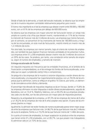 La conexión entre el inversor y el empresario: ¿qué busca el inversor de capital riesgo?




Desde el lado de la demanda, a través del estudio realizado, se observa que las empre-
sas de la muestra requieren cantidades relativamente pequeñas para invertir.
El tramo más importante es el de las empresas que desean invertir entre 90.000 y 180.000
euros, con un 61% de las empresas por debajo de 600.000 euros.
Se observa que las empresas con mayor volumen de facturación tienen un rango más
amplio en cuanto a las cifras que desean invertir, manteniendo un 11% de las mismas
la intención de financiar más de 3 millones de euros. Las empresas que menos facturan,
por el contrario, se concentran en las inversiones de menos de 180.000 euros y ningu-
na de las encuestadas, en este nivel de facturación, mostró interés en invertir más de
1,2 millones de euros.
Por otro lado, las empresas con menor tamaño, bajo el criterio de número de emplea-
dos, son también las que esperan financiar menores cantidades en los próximos 3 años.
Las empresas entre 51 y 200 empleados desean invertir más de 3 millones de euros en
un 20% de los casos. Se produce, por tanto, una correlación entre tamaño de empre-
sa, según el número de empleados, y tamaño de inversión.
Entrega escalonada de fondos
Un requisito impuesto con frecuencia por las entidades financieras, en el ámbito de la
financiación a emprendedores, es el de entregar los fondos de forma escalonada, a me-
dida que se vayan cumpliendo ciertos hitos o compromisos.
Se preguntó a las empresas de la muestra si estarían dispuestas a recibir dinero de ma-
nera escalonada, y la respuesta fue mayoritariamente positiva, con un 79,5% de las em-
presas que lo admitirían, como se refleja en el gráfico 10. Éste es, por tanto, un elemen-
to de coincidencia entre oferta y demanda.
El porcentaje más elevado de respuestas negativas se da en Vizcaya, donde un 15,8% de
las empresas afirmaron no estar dispuestas a recibir dinero escalonadamente, seguida de
Barcelona, con un 13,4 %. Madrid y Valencia, con un 83,3% de sus empresas estudia-
das cada una de ellas, son las dos provincias con mayor peso de respuestas positivas.
Respecto a la antigüedad de la empresa, un 87,3% de las empresas de menos de 6 años
y un 76,2% de las empresas de más de 6 años aceptan esta opción. El peso de las em-
presas jóvenes es mayor.
Igualmente, la admisión de recibir fondos de manera escalonada parece tener mejor acogi-
da entre las empresas que facturan más. Un 86,7% de las que facturan más de 2 millones
de euros lo aceptaría, frente a un 73,2% de las que facturan menos de 1 millón de euros.
En cuanto al número de empleados, la mayor aceptación se produce entre las empresas
que tienen entre 21 y 50 empleados, con un 85,7%. Las que poseen más trabajadores
lo admitirían sólo en un 72% de los casos.


                                                                                                              71
 