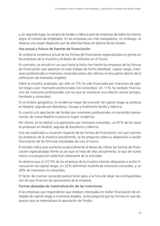 La conexión entre el inversor y el empresario: ¿qué busca el inversor de capital riesgo?




y, en segundo lugar, la compra de locales o fábrica para las empresas de todos los tramos
según el número de empleados. En las empresas con más trabajadores, sin embargo, se
observa una mayor dispersión por las distintas líneas de destino de los fondos.
Uso actual y futuro de fuentes de financiación
Se analizó la incidencia actual de las formas de financiación especializadas en pymes en
las empresas de la muestra y el deseo de utilizarlas en el futuro.
En concreto, se estudió el uso que hasta la fecha han hecho las empresas de las formas
de financiación que aparecen en este trabajo de forma detallada: capital riesgo, inver-
sores profesionales e inversores conocidos (estos dos últimos se encuadran dentro de la
calificación de inversores ángeles).
Sobre la muestra analizada, tan sólo un 7% ha sido financiado por inversores de capi-
tal riesgo o por inversores profesionales (no conocidos). Un 11% ha recibido financia-
ción de inversores profesionales con los que se mantiene una relación previa (amigos,
familiares y conocidos).
En el ámbito geográfico, la incidencia mayor de inversión de capital riesgo se produce
en Madrid, seguida por Barcelona, Vizcaya y finalmente Sevilla y Valencia.
En cuanto a la aportación de fondos por inversores profesionales no conocidos previa-
mente, de nuevo Madrid muestra la mayor incidencia.
Por último, en lo relativo a la aportación por inversores conocidos, un 41% de los casos
se producen en Madrid, seguida de Barcelona y Valencia.
Una vez explorada su situación respecto de las formas de financiación con que cuentan
las empresas de la muestra actualmente, se les preguntó sobre su disposición a recibir
financiación de las fórmulas estudiadas de cara al futuro.
El estudio indica que aumenta sustancialmente el deseo de utilizar las formas de finan-
ciación especializadas frente al uso que se hace de ellas actualmente, lo que de nuevo
marca una proyección potencial interesante de la actividad.
Se observa que un 27,5% de las empresas de la muestra estarían dispuestas a recibir fi-
nanciación vía capital riesgo, un 32% admitirían recibirlo de inversores conocidos, y un
28% de inversores no conocidos.
El factor de inversor conocido parece tener peso a la hora de elegir las contrapartidas
con las que financiar las operaciones de la empresa.
Formas deseadas de materialización de las inversiones
A las empresas que respondieron que estaban interesadas en recibir financiación de en-
tidades de capital riesgo o inversores ángeles, se les preguntó por las formas en que de-
searían que se materializara la aportación de fondos.


                                                                                                              73
 