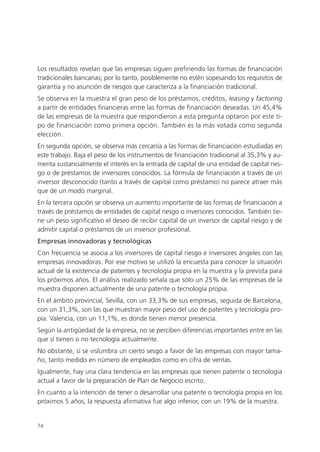 Los resultados revelan que las empresas siguen prefiriendo las formas de financiación
tradicionales bancarias; por lo tanto, posiblemente no estén sopesando los requisitos de
garantía y no asunción de riesgos que caracteriza a la financiación tradicional.
Se observa en la muestra el gran peso de los préstamos, créditos, leasing y factoring
a partir de entidades financieras entre las formas de financiación deseadas. Un 45,4%
de las empresas de la muestra que respondieron a esta pregunta optaron por este ti-
po de financiación como primera opción. También es la más votada como segunda
elección.
En segunda opción, se observa más cercanía a las formas de financiación estudiadas en
este trabajo. Baja el peso de los instrumentos de financiación tradicional al 35,3% y au-
menta sustancialmente el interés en la entrada de capital de una entidad de capital ries-
go o de préstamos de inversores conocidos. La fórmula de financiación a través de un
inversor desconocido (tanto a través de capital como préstamo) no parece atraer más
que de un modo marginal.
En la tercera opción se observa un aumento importante de las formas de financiación a
través de préstamos de entidades de capital riesgo o inversores conocidos. También tie-
ne un peso significativo el deseo de recibir capital de un inversor de capital riesgo y de
admitir capital o préstamos de un inversor profesional.
Empresas innovadoras y tecnológicas
Con frecuencia se asocia a los inversores de capital riesgo e inversores ángeles con las
empresas innovadoras. Por ese motivo se utilizó la encuesta para conocer la situación
actual de la existencia de patentes y tecnología propia en la muestra y la prevista para
los próximos años. El análisis realizado señala que sólo un 25% de las empresas de la
muestra disponen actualmente de una patente o tecnología propia.
En el ámbito provincial, Sevilla, con un 33,3% de sus empresas, seguida de Barcelona,
con un 31,3%, son las que muestran mayor peso del uso de patentes y tecnología pro-
pia. Valencia, con un 11,1%, es donde tienen menor presencia.
Según la antigüedad de la empresa, no se perciben diferencias importantes entre en las
que sí tienen o no tecnología actualmente.
No obstante, sí se vislumbra un cierto sesgo a favor de las empresas con mayor tama-
ño, tanto medido en número de empleados como en cifra de ventas.
Igualmente, hay una clara tendencia en las empresas que tienen patente o tecnología
actual a favor de la preparación de Plan de Negocio escrito.
En cuanto a la intención de tener o desarrollar una patente o tecnología propia en los
próximos 5 años, la respuesta afirmativa fue algo inferior, con un 19% de la muestra.


74
 
