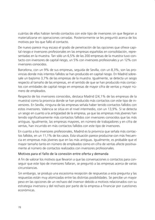 cuántas de ellas habían tenido contactos con este tipo de inversores sin que llegaran a
materializarse en operaciones cerradas. Posteriormente se les preguntó acerca de los
motivos por los que falló el contacto.
De nuevo parece muy escaso el grado de penetración de las opciones que ofrece capi-
tal riesgo e inversores profesionales en las empresas españolas en consolidación, repre-
sentadas en la muestra. Tan sólo un 6,5% de las 200 empresas de la muestra tuvo con-
tacto con inversores de capital riesgo, un 5% con inversores profesionales y un 12% con
inversores conocidos.
Barcelona, con un 9% de sus empresas, seguida de Sevilla, con un 8,3%, son las pro-
vincias donde más intentos fallidos se han producido en capital riesgo. En Madrid sobre-
sale un bajísimo 3,7% de las empresas de la muestra. Igualmente, se detecta un sesgo
respecto al tamaño de las empresas, en el sentido de que se han producido más contac-
tos con entidades de capital riesgo en empresas de mayor cifra de ventas y mayor nú-
mero de empleados.
Respecto de los inversores conocidos, destaca Madrid (24,1% de las empresas de la
muestra) como la provincia donde se han producido más contactos con este tipo de in-
versores. En Sevilla, ninguna de las empresas señala haber tenido contactos fallidos con
estos inversores. Valencia se sitúa en el nivel intermedio, con un 13,9%. Sí se detecta
un sesgo en cuanto a la antigüedad de la empresa, ya que las empresas más jóvenes han
tenido significativamente más contactos fallidos con inversores conocidos que las más
antiguas. Igualmente, las empresas mayores, en número de trabajadores y en cifra de
ventas, han incurrido en más contactos fallidos con este tipo de inversores.
En cuanto a los inversores profesionales, Madrid es la provincia que señala más contac-
tos fallidos, en un 11,1% de los casos. Esta situación parece producirse con más frecuen-
cia en empresas más jóvenes que en las más antiguas. Igualmente, es probable que el
mayor tamaño tanto en número de empleados como en cifra de ventas afecte positiva-
mente al número de contactos realizados con inversores profesionales.
Motivos para el fallo de la conexión entre oferta y demanda
A fin de valorar los motivos que llevaron a que las conversaciones o contactos para con-
seguir que este tipo de inversores fallaran, se preguntó a las empresas acerca de varias
circunstancias.
Sin embargo, se produjo una escasísima recepción de respuestas a esta pregunta y las
respuestas están muy atomizadas entre las distintas posibilidades. Se percibe un mayor
peso en las opciones de un rechazo del inversor debido a motivos relacionados con su
estrategia inversora y del rechazo por parte de la empresa a financiar por cuestiones
económicas.




78
 