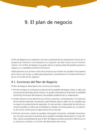 9. El plan de negocio




El Plan de Negocio es la expresión concreta y ordenada de las expectativas futuras de un
proyecto de inversión o una empresa en su conjunto, sea ésta nueva o ya en funciona-
miento. Con el Plan de Negocio se puede valorar la oportunidad del posible proyecto o
negocio y su viabilidad económica-financiera.
Habitualmente es la primera visión de la empresa que reciben los posibles financiadores
de la misma, por lo que su adecuada preparación y presentación es fundamental hoy en
día en el mundo de los negocios.

9.1. Funciones del Plan de Negocio
El Plan de Negocio desempeña tres funciones principales:
• Permite anticipar en el tiempo la evolución de las posibles estrategias a llevar a cabo y las
  consecuencias derivadas de las mismas. Se puede contemplar de antemano la viabilidad
  económico-financiera del proyecto y los posibles problemas de su implantación.
• Puede utilizarse como elemento de control a posteriori, comprobando si la evolución
  de la empresa responde a lo previsto y permitiendo valorar cuáles son las variables que
  no siguen el comportamiento esperado. En este sentido, el desarrollo de distintos es-
  cenarios posibles o análisis de sensibilidad a variables concretas podría ser un elemen-
  to de mucho interés para el seguimiento de la inversión.
• Permite comunicar a todos los posibles interesados (inversores, entidades financieras,
  etc.) la visión que tiene la empresa de los posibles resultados del proyecto. En este sen-
  tido, cabría la posibilidad de que el Plan de Negocio pudiera presentar diferencias en
  su estructura o énfasis, en función del destinatario del mismo.


                                                                                            79
 