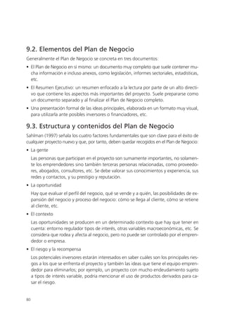 9.2. Elementos del Plan de Negocio
Generalmente el Plan de Negocio se concreta en tres documentos:
• El Plan de Negocio en sí mismo: un documento muy completo que suele contener mu-
  cha información e incluso anexos, como legislación, informes sectoriales, estadísticas,
  etc.
• El Resumen Ejecutivo: un resumen enfocado a la lectura por parte de un alto directi-
  vo que contiene los aspectos más importantes del proyecto. Suele prepararse como
  un documento separado y al finalizar el Plan de Negocio completo.
• Una presentación formal de las ideas principales, elaborada en un formato muy visual,
  para utilizarla ante posibles inversores o financiadores, etc.

9.3. Estructura y contenidos del Plan de Negocio
Sahlman (1997) señala los cuatro factores fundamentales que son clave para el éxito de
cualquier proyecto nuevo y que, por tanto, deben quedar recogidos en el Plan de Negocio:
• La gente
     Las personas que participan en el proyecto son sumamente importantes, no solamen-
     te los emprendedores sino también terceras personas relacionadas, como proveedo-
     res, abogados, consultores, etc. Se debe valorar sus conocimientos y experiencia, sus
     redes y contactos, y su prestigio y reputación.
• La oportunidad
     Hay que evaluar el perfil del negocio, qué se vende y a quién, las posibilidades de ex-
     pansión del negocio y proceso del negocio: cómo se llega al cliente, cómo se retiene
     al cliente, etc.
• El contexto
     Las oportunidades se producen en un determinado contexto que hay que tener en
     cuenta: entorno regulador tipos de interés, otras variables macroeconómicas, etc. Se
     considera que rodea y afecta al negocio, pero no puede ser controlado por el empren-
     dedor o empresa.
• El riesgo y la recompensa
     Los potenciales inversores estarán interesados en saber cuáles son los principales ries-
     gos a los que se enfrenta el proyecto y también las ideas que tiene el equipo empren-
     dedor para eliminarlos; por ejemplo, un proyecto con mucho endeudamiento sujeto
     a tipos de interés variable, podría mencionar el uso de productos derivados para ca-
     sar el riesgo.


80
 
