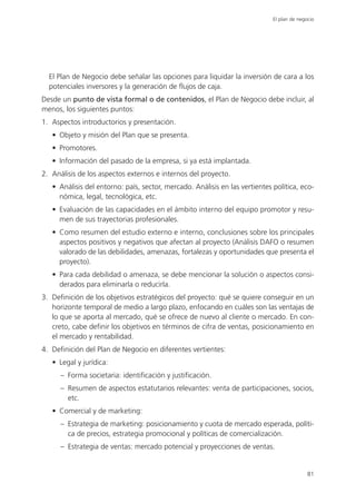 El plan de negocio




  El Plan de Negocio debe señalar las opciones para liquidar la inversión de cara a los
  potenciales inversores y la generación de flujos de caja.
Desde un punto de vista formal o de contenidos, el Plan de Negocio debe incluir, al
menos, los siguientes puntos:
1. Aspectos introductorios y presentación.
   • Objeto y misión del Plan que se presenta.
   • Promotores.
   • Información del pasado de la empresa, si ya está implantada.
2. Análisis de los aspectos externos e internos del proyecto.
   • Análisis del entorno: país, sector, mercado. Análisis en las vertientes política, eco-
     nómica, legal, tecnológica, etc.
   • Evaluación de las capacidades en el ámbito interno del equipo promotor y resu-
     men de sus trayectorias profesionales.
   • Como resumen del estudio externo e interno, conclusiones sobre los principales
     aspectos positivos y negativos que afectan al proyecto (Análisis DAFO o resumen
     valorado de las debilidades, amenazas, fortalezas y oportunidades que presenta el
     proyecto).
   • Para cada debilidad o amenaza, se debe mencionar la solución o aspectos consi-
     derados para eliminarla o reducirla.
3. Definición de los objetivos estratégicos del proyecto: qué se quiere conseguir en un
   horizonte temporal de medio a largo plazo, enfocando en cuáles son las ventajas de
   lo que se aporta al mercado, qué se ofrece de nuevo al cliente o mercado. En con-
   creto, cabe definir los objetivos en términos de cifra de ventas, posicionamiento en
   el mercado y rentabilidad.
4. Definición del Plan de Negocio en diferentes vertientes:
   • Legal y jurídica:
      – Forma societaria: identificación y justificación.
      – Resumen de aspectos estatutarios relevantes: venta de participaciones, socios,
        etc.
   • Comercial y de marketing:
      – Estrategia de marketing: posicionamiento y cuota de mercado esperada, políti-
        ca de precios, estrategia promocional y políticas de comercialización.
      – Estrategia de ventas: mercado potencial y proyecciones de ventas.


                                                                                            81
 