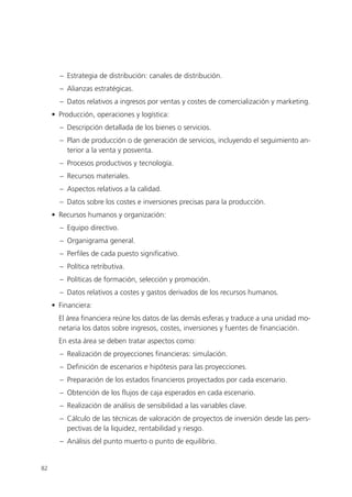 – Estrategia de distribución: canales de distribución.
       – Alianzas estratégicas.
       – Datos relativos a ingresos por ventas y costes de comercialización y marketing.
     • Producción, operaciones y logística:
       – Descripción detallada de los bienes o servicios.
       – Plan de producción o de generación de servicios, incluyendo el seguimiento an-
         terior a la venta y posventa.
       – Procesos productivos y tecnología.
       – Recursos materiales.
       – Aspectos relativos a la calidad.
       – Datos sobre los costes e inversiones precisas para la producción.
     • Recursos humanos y organización:
       – Equipo directivo.
       – Organigrama general.
       – Perfiles de cada puesto significativo.
       – Política retributiva.
       – Políticas de formación, selección y promoción.
       – Datos relativos a costes y gastos derivados de los recursos humanos.
     • Financiera:
       El área financiera reúne los datos de las demás esferas y traduce a una unidad mo-
       netaria los datos sobre ingresos, costes, inversiones y fuentes de financiación.
       En esta área se deben tratar aspectos como:
       – Realización de proyecciones financieras: simulación.
       – Definición de escenarios e hipótesis para las proyecciones.
       – Preparación de los estados financieros proyectados por cada escenario.
       – Obtención de los flujos de caja esperados en cada escenario.
       – Realización de análisis de sensibilidad a las variables clave.
       – Cálculo de las técnicas de valoración de proyectos de inversión desde las pers-
         pectivas de la liquidez, rentabilidad y riesgo.
       – Análisis del punto muerto o punto de equilibrio.


82
 