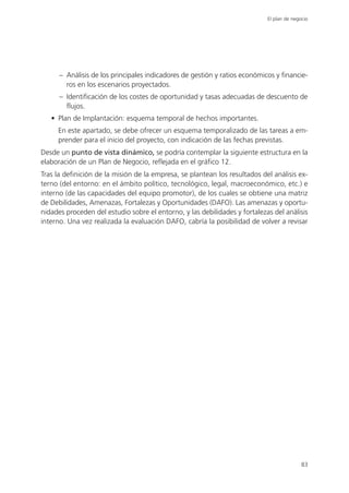 El plan de negocio




      – Análisis de los principales indicadores de gestión y ratios económicos y financie-
        ros en los escenarios proyectados.
      – Identificación de los costes de oportunidad y tasas adecuadas de descuento de
        flujos.
   • Plan de Implantación: esquema temporal de hechos importantes.
     En este apartado, se debe ofrecer un esquema temporalizado de las tareas a em-
     prender para el inicio del proyecto, con indicación de las fechas previstas.
Desde un punto de vista dinámico, se podría contemplar la siguiente estructura en la
elaboración de un Plan de Negocio, reflejada en el gráfico 12.
Tras la definición de la misión de la empresa, se plantean los resultados del análisis ex-
terno (del entorno: en el ámbito político, tecnológico, legal, macroeconómico, etc.) e
interno (de las capacidades del equipo promotor), de los cuales se obtiene una matriz
de Debilidades, Amenazas, Fortalezas y Oportunidades (DAFO). Las amenazas y oportu-
nidades proceden del estudio sobre el entorno, y las debilidades y fortalezas del análisis
interno. Una vez realizada la evaluación DAFO, cabría la posibilidad de volver a revisar




                                                                                           83
 