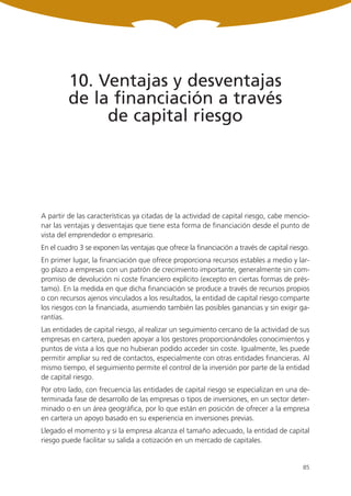 10. Ventajas y desventajas
         de la financiación a través
              de capital riesgo




A partir de las características ya citadas de la actividad de capital riesgo, cabe mencio-
nar las ventajas y desventajas que tiene esta forma de financiación desde el punto de
vista del emprendedor o empresario.
En el cuadro 3 se exponen las ventajas que ofrece la financiación a través de capital riesgo.
En primer lugar, la financiación que ofrece proporciona recursos estables a medio y lar-
go plazo a empresas con un patrón de crecimiento importante, generalmente sin com-
promiso de devolución ni coste financiero explícito (excepto en ciertas formas de prés-
tamo). En la medida en que dicha financiación se produce a través de recursos propios
o con recursos ajenos vinculados a los resultados, la entidad de capital riesgo comparte
los riesgos con la financiada, asumiendo también las posibles ganancias y sin exigir ga-
rantías.
Las entidades de capital riesgo, al realizar un seguimiento cercano de la actividad de sus
empresas en cartera, pueden apoyar a los gestores proporcionándoles conocimientos y
puntos de vista a los que no hubieran podido acceder sin coste. Igualmente, les puede
permitir ampliar su red de contactos, especialmente con otras entidades financieras. Al
mismo tiempo, el seguimiento permite el control de la inversión por parte de la entidad
de capital riesgo.
Por otro lado, con frecuencia las entidades de capital riesgo se especializan en una de-
terminada fase de desarrollo de las empresas o tipos de inversiones, en un sector deter-
minado o en un área geográfica, por lo que están en posición de ofrecer a la empresa
en cartera un apoyo basado en su experiencia en inversiones previas.
Llegado el momento y si la empresa alcanza el tamaño adecuado, la entidad de capital
riesgo puede facilitar su salida a cotización en un mercado de capitales.


                                                                                          85
 