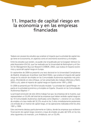 11. Impacto de capital riesgo en
  la economía y en las empresas
           financiadas




Todavía son escasos los estudios que analizan el impacto que la actividad de capital ries-
go tiene en la economía, en aspectos como el crecimiento económico y el empleo.
Entre los estudios que existen, se puede citar el publicado por la European Venture Ca-
pital Association (EVCA), que fue realizado por la Universidad de Nottingham y el Cen-
tre for Management Buy-out Research (CMBOR, 2002), que evalúa el impacto econó-
mico y social del capital riesgo en Europa.
En septiembre de 2004 se presentó una tesis doctoral en la Universidad Complutense
de Madrid, dirigida por el profesor José Martí Pellón, que analiza el impacto del capital
riesgo en la creación de empleo en las Comunidades Autónomas españolas más prós-
peras. Ahondando en este enfoque, se han presentado dos trabajos (Alemany y Martí,
2005 a y b), sobre el impacto de capital riesgo en España entre 1991 y 2002.
En 2004 se presentó por FSE-EOI el estudio titulado “La actividad de Capital Riesgo: im-
pacto en la actividad económica y el empleo en España. Situación en las Comunidades
Autónomas Objetivo 1”.
La principal conclusión de este último trabajo fue que, las empresas de la muestra, que
representaban un 53,4% del total de las empresas que habían recibido capital riesgo en
las 10 Comunidades Autónomas clasificadas como Objetivo 1, crecieron en sus niveles
de empleo a la tasa media del 32,3% anual en los 3 años inmediatamente posteriores
a la entrada de un inversor de capital riesgo, en las operaciones realizadas entre los años
1991 y 1999.
Este crecimiento destaca particularmente en Galicia, donde las empresas que recibieron
financiación de capital riesgo crecieron a tasas de empleo anuales del 54% en los tres
años siguientes a la inversión, y en Andalucía, con un 52,4%.


                                                                                        87
 