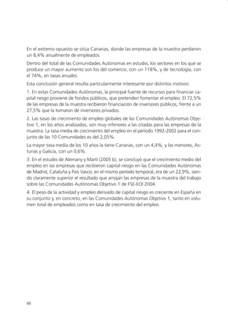 En el extremo opuesto se sitúa Canarias, donde las empresas de la muestra perdieron
un 8,4% anualmente de empleados.
Dentro del total de las Comunidades Autónomas en estudio, los sectores en los que se
produce un mayor aumento son los del comercio, con un 118%, y de tecnología, con
el 74%, en tasas anuales.
Esta conclusión general resulta particularmente interesante por distintos motivos:
1. En estas Comunidades Autónomas, la principal fuente de recursos para financiar ca-
pital riesgo proviene de fondos públicos, que pretenden fomentar el empleo. El 72,5%
de las empresas de la muestra recibieron financiación de inversores públicos, frente a un
27,5% que la tomaron de inversores privados.
2. Las tasas de crecimiento de empleo globales de las Comunidades Autónomas Obje-
tivo 1, en los años analizados, son muy inferiores a las citadas para las empresas de la
muestra. La tasa media de crecimiento del empleo en el período 1992-2002 para el con-
junto de las 10 Comunidades es del 2,05%.
La mayor tasa media de los 10 años la tiene Canarias, con un 4,4%, y las menores, As-
turias y Galicia, con un 0,6%.
3. En el estudio de Alemany y Martí (2005 b), se concluyó que el crecimiento medio del
empleo en las empresas que recibieron capital riesgo en las Comunidades Autónomas
de Madrid, Cataluña y País Vasco, en el mismo período temporal, era de un 22,9%, sien-
do claramente superior el resultado que arrojan las empresas de la muestra del trabajo
sobre las Comunidades Autónomas Objetivo 1 de FSE-EOI 2004.
4. El peso de la actividad y empleo derivado de capital riesgo es creciente en España en
su conjunto y, en concreto, en las Comunidades Autónomas Objetivo 1, tanto en volu-
men total de empleados como en tasa de crecimiento del empleo.




88
 