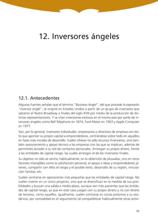 12. Inversores ángeles




12.1. Antecedentes
Algunas fuentes señalan que el término “Business Angel”, del que procede la expresión
“inversor ángel”, se originó en Estados Unidos a partir de un grupo de inversores que
salvaron el Teatro Broadway a finales del siglo XVIII por medio de la producción de dis-
tintas representaciones. Y se citan inversiones exitosas en el mismo país por parte de in-
versores ángeles como Bell Telephone en 1874, Ford Motor en 1903 y Apple Computer
en 1977.
Son, por lo general, inversores individuales, empresarios o directivos de empresa con éxi-
to que aportan su propio capital a emprendedores, centrándose sobre todo en aquéllos
en fases más iniciales de desarrollo. Suelen ofrecer no sólo recursos financieros, sino tam-
bién asesoramiento y apoyo técnico a las empresas con las que se implican, además de
permitirles acceder a su red de contactos personales. Arriesgan su propio dinero, frente
a las entidades de capital riesgo, las cuales arriesgan el de los inversores finales.
Su objetivo no sólo se centra, habitualmente, en la obtención de plusvalías, sino en otros
factores intangibles como la satisfacción personal, el apoyo a ideas y emprendedores jó-
venes, compartir con ellos el riesgo y el posible éxito, desarrollo de su región, vincula-
ción familiar, etc.
Suelen centrarse en operaciones más pequeñas que las entidades de capital riesgo. No
suelen invertir en un único proyecto, sino que se diversifican en la medida de sus posi-
bilidades y buscan una salida a medio plazo, aunque son más pacientes que las entida-
des de capital riesgo, ya que en este caso juegan con su propio dinero y no con dinero
de terceros, como aquéllos. Igualmente, suelen centrarse en zonas próximas a su resi-
dencia, por comodidad en el seguimiento (al compatibilizar habitualmente otras activi-


                                                                                         89
 