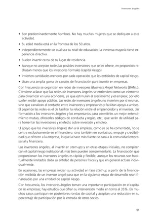 Inversores ángeles




• Son predominantemente hombres. No hay muchas mujeres que se dediquen a esta
  actividad.
• Su edad media está en la frontera de los 50 años.
• Independientemente de cuál sea su nivel de educación, la inmensa mayoría tiene ex-
  periencia directiva.
• Suelen invertir cerca de su lugar de residencia.
• Aunque no aceptan todas las posibles inversiones que se les ofrece, en proporción re-
  chazan menos que los inversores formales (capital riesgo).
• Invierten cantidades menores por cada operación que las entidades de capital riesgo.
• Usan una amplia gama de canales de financiación para invertir en empresas.
Con frecuencia se organizan en redes de inversores (Business Angel Networks [BANs]).
Conviene aclarar que las redes de inversores ángeles se entienden como un elemento
para dinamizar en una economía, ya que estimulan el crecimiento y el empleo; por ello
suelen recibir apoyo público. Las redes de inversores ángeles no invierten por sí mismas,
sino que canalizan el contacto entre inversores y empresarios y facilitan apoyo a ambos.
El papel de las redes es el de facilitar la relación entre el emprendedor y el inversor, dar
formación a los inversores ángeles y los empresarios para permitirles un mejor entendi-
miento mutuo, ofrecerles códigos de conducta y reglas, etc., que serán de utilidad pa-
ra fomentar las inversiones y el efecto sobre inversión y empleo.
El apoyo que los inversores ángeles dan a la empresa, como ya se ha comentado, no se
centra exclusivamente en el financiero, sino también en contactos, empuje y credibili-
dad que ofrecen a la empresa, lo que la hace más fuerte de cara a la comunidad empre-
sarial y financiera.
Los inversores ángeles, al invertir en start-ups y en otras etapas iniciales, no compiten
con el capital riesgo institucional, más bien pueden complementarlo. La financiación que
proporcionan los inversores ángeles es rápida y flexible, aunque los recursos son habi-
tualmente limitados dada su entidad de personas físicas y que en general actúan indivi-
dualmente.
En ocasiones, las empresas inician su actividad en fase start-up a partir de la financia-
ción recibida de un inversor ángel para que en la siguiente etapa de desarrollo sean fi-
nanciadas por una entidad de capital riesgo.
Con frecuencia, los inversores ángeles toman una importante participación en el capital
de las empresas; hay estudios que cifran su intervención media en torno al 35%. En mu-
chos casos participan en posteriores rondas de capital y aceptan una reducción en su
porcentaje de participación por la entrada de otros socios.


                                                                                             91
 