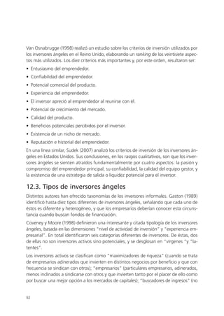 Van Osnabrugge (1998) realizó un estudio sobre los criterios de inversión utilizados por
los inversores ángeles en el Reino Unido, elaborando un ranking de los veintisiete aspec-
tos más utilizados. Los diez criterios más importantes y, por este orden, resultaron ser:
• Entusiasmo del emprendedor.
• Confiabilidad del emprendedor.
• Potencial comercial del producto.
• Experiencia del emprendedor.
• El inversor apreció al emprendedor al reunirse con él.
• Potencial de crecimiento del mercado.
• Calidad del producto.
• Beneficios potenciales percibidos por el inversor.
• Existencia de un nicho de mercado.
• Reputación e historial del emprendedor.
En una línea similar, Sudek (2007) analizó los criterios de inversión de los inversores án-
geles en Estados Unidos. Sus conclusiones, en los rasgos cualitativos, son que los inver-
sores ángeles se sienten atraídos fundamentalmente por cuatro aspectos: la pasión y
compromiso del emprendedor principal, su confiabilidad, la calidad del equipo gestor, y
la existencia de una estrategia de salida o liquidez potencial para el inversor.

12.3. Tipos de inversores ángeles
Distintos autores han ofrecido taxonomías de los inversores informales. Gaston (1989)
identificó hasta diez tipos diferentes de inversores ángeles, señalando que cada uno de
éstos es diferente y heterogéneo, y que los empresarios deberían conocer esta circuns-
tancia cuando buscan fondos de financiación.
Coveney y Moore (1998) definieron una interesante y citada tipología de los inversores
ángeles, basada en las dimensiones “nivel de actividad de inversión” y “experiencia em-
presarial”. En total identificaron seis categorías diferentes de inversores. De éstas, dos
de ellas no son inversores activos sino potenciales, y se desglosan en “vírgenes “y “la-
tentes”.
Los inversores activos se clasifican como “maximizadores de riqueza” (cuando se trata
de empresarios adinerados que invierten en distintos negocios por beneficio y que con
frecuencia se sindican con otros); “empresarios” (particulares empresarios, adinerados,
menos inclinados a sindicarse con otros y que invierten tanto por el placer de ello como
por buscar una mejor opción a los mercados de capitales); “buscadores de ingresos” (no


92
 