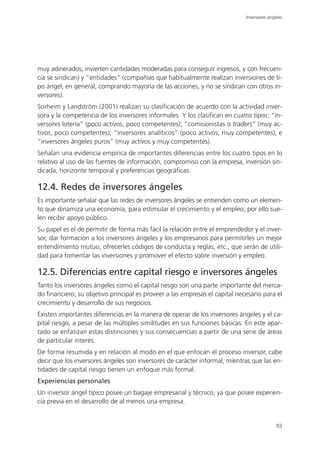 Inversores ángeles




muy adinerados, invierten cantidades moderadas para conseguir ingresos, y con frecuen-
cia se sindican) y “entidades” (compañías que habitualmente realizan inversiones de ti-
po ángel, en general, comprando mayoría de las acciones, y no se sindican con otros in-
versores).
Sorheim y Landström (2001) realizan su clasificación de acuerdo con la actividad inver-
sora y la competencia de los inversores informales. Y los clasifican en cuatro tipos: “in-
versores lotería” (poco activos, poco competentes); “comisionistas o traders” (muy ac-
tivos, poco competentes); “inversores analíticos” (poco activos, muy competentes), e
“inversores ángeles puros” (muy activos y muy competentes).
Señalan una evidencia empírica de importantes diferencias entre los cuatro tipos en lo
relativo al uso de las fuentes de información, compromiso con la empresa, inversión sin-
dicada, horizonte temporal y preferencias geográficas.

12.4. Redes de inversores ángeles
Es importante señalar que las redes de inversores ángeles se entienden como un elemen-
to que dinamiza una economía, para estimular el crecimiento y el empleo; por ello sue-
len recibir apoyo público.
Su papel es el de permitir de forma más fácil la relación entre el emprendedor y el inver-
sor, dar formación a los inversores ángeles y los empresarios para permitirles un mejor
entendimiento mutuo, ofrecerles códigos de conducta y reglas, etc., que serán de utili-
dad para fomentar las inversiones y promover el efecto sobre inversión y empleo.

12.5. Diferencias entre capital riesgo e inversores ángeles
Tanto los inversores ángeles como el capital riesgo son una parte importante del merca-
do financiero; su objetivo principal es proveer a las empresas el capital necesario para el
crecimiento y desarrollo de sus negocios.
Existen importantes diferencias en la manera de operar de los inversores ángeles y el ca-
pital riesgo, a pesar de las múltiples similitudes en sus funciones básicas. En este apar-
tado se enfatizan estas distinciones y sus consecuencias a partir de una serie de áreas
de particular interés.
De forma resumida y en relación al modo en el que enfocan el proceso inversor, cabe
decir que los inversores ángeles son inversores de carácter informal, mientras que las en-
tidades de capital riesgo tienen un enfoque más formal.
Experiencias personales
Un inversor ángel típico posee un bagaje empresarial y técnico, ya que posee experien-
cia previa en el desarrollo de al menos una empresa.


                                                                                            93
 