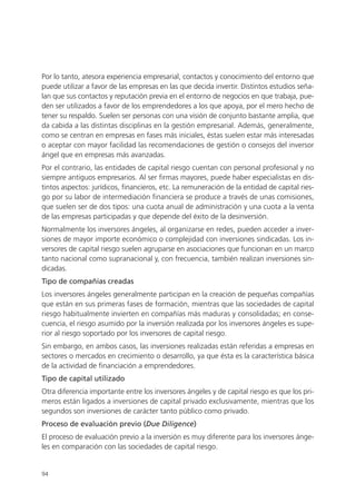 Por lo tanto, atesora experiencia empresarial, contactos y conocimiento del entorno que
puede utilizar a favor de las empresas en las que decida invertir. Distintos estudios seña-
lan que sus contactos y reputación previa en el entorno de negocios en que trabaja, pue-
den ser utilizados a favor de los emprendedores a los que apoya, por el mero hecho de
tener su respaldo. Suelen ser personas con una visión de conjunto bastante amplia, que
da cabida a las distintas disciplinas en la gestión empresarial. Además, generalmente,
como se centran en empresas en fases más iniciales, éstas suelen estar más interesadas
o aceptar con mayor facilidad las recomendaciones de gestión o consejos del inversor
ángel que en empresas más avanzadas.
Por el contrario, las entidades de capital riesgo cuentan con personal profesional y no
siempre antiguos empresarios. Al ser firmas mayores, puede haber especialistas en dis-
tintos aspectos: jurídicos, financieros, etc. La remuneración de la entidad de capital ries-
go por su labor de intermediación financiera se produce a través de unas comisiones,
que suelen ser de dos tipos: una cuota anual de administración y una cuota a la venta
de las empresas participadas y que depende del éxito de la desinversión.
Normalmente los inversores ángeles, al organizarse en redes, pueden acceder a inver-
siones de mayor importe económico o complejidad con inversiones sindicadas. Los in-
versores de capital riesgo suelen agruparse en asociaciones que funcionan en un marco
tanto nacional como supranacional y, con frecuencia, también realizan inversiones sin-
dicadas.
Tipo de compañías creadas
Los inversores ángeles generalmente participan en la creación de pequeñas compañías
que están en sus primeras fases de formación, mientras que las sociedades de capital
riesgo habitualmente invierten en compañías más maduras y consolidadas; en conse-
cuencia, el riesgo asumido por la inversión realizada por los inversores ángeles es supe-
rior al riesgo soportado por los inversores de capital riesgo.
Sin embargo, en ambos casos, las inversiones realizadas están referidas a empresas en
sectores o mercados en crecimiento o desarrollo, ya que ésta es la característica básica
de la actividad de financiación a emprendedores.
Tipo de capital utilizado
Otra diferencia importante entre los inversores ángeles y de capital riesgo es que los pri-
meros están ligados a inversiones de capital privado exclusivamente, mientras que los
segundos son inversiones de carácter tanto público como privado.
Proceso de evaluación previo (Due Diligence)
El proceso de evaluación previo a la inversión es muy diferente para los inversores ánge-
les en comparación con las sociedades de capital riesgo.


94
 