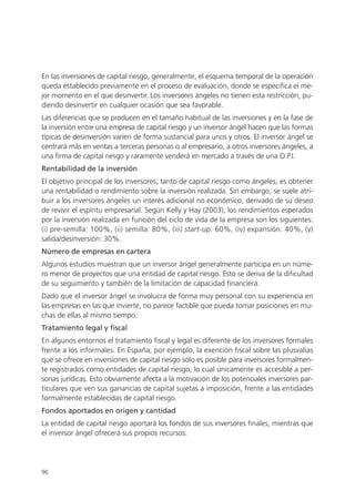 En las inversiones de capital riesgo, generalmente, el esquema temporal de la operación
queda establecido previamente en el proceso de evaluación, donde se especifica el me-
jor momento en el que desinvertir. Los inversores ángeles no tienen esta restricción, pu-
diendo desinvertir en cualquier ocasión que sea favorable.
Las diferencias que se producen en el tamaño habitual de las inversiones y en la fase de
la inversión entre una empresa de capital riesgo y un inversor ángel hacen que las formas
típicas de desinversión varíen de forma sustancial para unos y otros. El inversor ángel se
centrará más en ventas a terceras personas o al empresario, a otros inversores ángeles, a
una firma de capital riesgo y raramente venderá en mercado a través de una O.P.I.
Rentabilidad de la inversión
El objetivo principal de los inversores, tanto de capital riesgo como ángeles, es obtener
una rentabilidad o rendimiento sobre la inversión realizada. Sin embargo, se suele atri-
buir a los inversores ángeles un interés adicional no económico, derivado de su deseo
de revivir el espíritu empresarial. Según Kelly y Hay (2003), los rendimientos esperados
por la inversión realizada en función del ciclo de vida de la empresa son los siguientes:
(i) pre-semilla: 100%, (ii) semilla: 80%, (iii) start-up: 60%, (iv) expansión: 40%, (v)
salida/desinversión: 30%.
Número de empresas en cartera
Algunos estudios muestran que un inversor ángel generalmente participa en un núme-
ro menor de proyectos que una entidad de capital riesgo. Esto se deriva de la dificultad
de su seguimiento y también de la limitación de capacidad financiera.
Dado que el inversor ángel se involucra de forma muy personal con su experiencia en
las empresas en las que invierte, no parece factible que pueda tomar posiciones en mu-
chas de ellas al mismo tiempo.
Tratamiento legal y fiscal
En algunos entornos el tratamiento fiscal y legal es diferente de los inversores formales
frente a los informales. En España, por ejemplo, la exención fiscal sobre las plusvalías
que se ofrece en inversiones de capital riesgo sólo es posible para inversores formalmen-
te registrados como entidades de capital riesgo, lo cual únicamente es accesible a per-
sonas jurídicas. Esto obviamente afecta a la motivación de los potenciales inversores par-
ticulares que ven sus ganancias de capital sujetas a imposición, frente a las entidades
formalmente establecidas de capital riesgo.
Fondos aportados en origen y cantidad
La entidad de capital riesgo aportará los fondos de sus inversores finales, mientras que
el inversor ángel ofrecerá sus propios recursos.




96
 