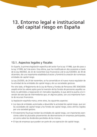 13. Entorno legal e institucional
   del capital riesgo en España




13.1. Aspectos legales y fiscales
En España, la primera legislación específica del sector fue la Ley 1/1986, que dio paso a
la Ley 1/1999, de 5 de enero. Esta última, que fue modificada en dos ocasiones a través
de la Ley 44/2002, de 22 de noviembre (Ley Financiera) y de la Ley 63/2003, de 30 de
diciembre, dio una importante estabilidad al sector y fomentó la creación de numerosas
entidades de capital riesgo.
La Ley 25/2005, de 24 de noviembre, se ha convertido en el nuevo marco regulador de
la actividad de las entidades de capital riesgo y de sus sociedades gestoras.
Por otro lado, el Reglamento de la Ley de Planes y Fondos de Pensiones (RD 304/2004)
aceptó entre los valores aptos para la inversión de los fondos de pensiones aquellos va-
lores no admitidos a negociación en mercados regulados, lo que abrió la puerta a la in-
versión de este tipo de intermediarios que, en algunos países, son una importante fuen-
te de recursos financieros.
La legislación española marca, entre otros, los siguientes aspectos:
• Los tipos de entidades autorizadas a desarrollar la actividad de capital riesgo, que son
  las sociedades de capital riesgo y los fondos de capital riesgo, estos últimos regidos
  por una sociedad gestora.
• El tratamiento fiscal que reciben las entidades de capital riesgo, con importantes exen-
  ciones sobre las plusvalías provenientes de desinversiones en empresas participadas,
  así como sobre los dividendos percibidos de las mismas.
• El tipo de empresas que pueden ser parte de una operación de capital riesgo.


                                                                                       99
 