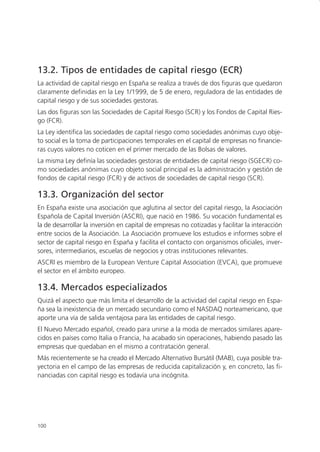 13.2. Tipos de entidades de capital riesgo (ECR)
La actividad de capital riesgo en España se realiza a través de dos figuras que quedaron
claramente definidas en la Ley 1/1999, de 5 de enero, reguladora de las entidades de
capital riesgo y de sus sociedades gestoras.
Las dos figuras son las Sociedades de Capital Riesgo (SCR) y los Fondos de Capital Ries-
go (FCR).
La Ley identifica las sociedades de capital riesgo como sociedades anónimas cuyo obje-
to social es la toma de participaciones temporales en el capital de empresas no financie-
ras cuyos valores no coticen en el primer mercado de las Bolsas de valores.
La misma Ley definía las sociedades gestoras de entidades de capital riesgo (SGECR) co-
mo sociedades anónimas cuyo objeto social principal es la administración y gestión de
fondos de capital riesgo (FCR) y de activos de sociedades de capital riesgo (SCR).

13.3. Organización del sector
En España existe una asociación que aglutina al sector del capital riesgo, la Asociación
Española de Capital Inversión (ASCRI), que nació en 1986. Su vocación fundamental es
la de desarrollar la inversión en capital de empresas no cotizadas y facilitar la interacción
entre socios de la Asociación. La Asociación promueve los estudios e informes sobre el
sector de capital riesgo en España y facilita el contacto con organismos oficiales, inver-
sores, intermediarios, escuelas de negocios y otras instituciones relevantes.
ASCRI es miembro de la European Venture Capital Association (EVCA), que promueve
el sector en el ámbito europeo.

13.4. Mercados especializados
Quizá el aspecto que más limita el desarrollo de la actividad del capital riesgo en Espa-
ña sea la inexistencia de un mercado secundario como el NASDAQ norteamericano, que
aporte una vía de salida ventajosa para las entidades de capital riesgo.
El Nuevo Mercado español, creado para unirse a la moda de mercados similares apare-
cidos en países como Italia o Francia, ha acabado sin operaciones, habiendo pasado las
empresas que quedaban en el mismo a contratación general.
Más recientemente se ha creado el Mercado Alternativo Bursátil (MAB), cuya posible tra-
yectoria en el campo de las empresas de reducida capitalización y, en concreto, las fi-
nanciadas con capital riesgo es todavía una incógnita.




100
 