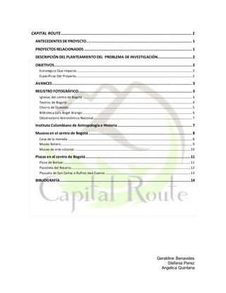 Geraldine Benavides
Stefania Perez
Angelica Quintana
CAPITAL ROUTE......................................................................................................................1
ANTECEDENTES DE PROYECTO............................................................................................... 1
PROYECTOS RELACIONADOS ................................................................................................. 1
DESCRIPCIÓN DEL PLANTEAMIENTO DEL PROBLEMA DE INVESTIGACIÓN............................... 2
OBJETIVOS............................................................................................................................ 2
Estratégico Que Impacto...........................................................................................................................................2
Específicos Del Proyecto............................................................................................................................................2
AVANCES.............................................................................................................................. 3
REGISTRO FOTOGRÁFICO...................................................................................................... 3
Iglesias del centro de Bogotá ...................................................................................................................................3
Teatros de Bogotá ......................................................................................................................................................4
Chorro de Quevedo ....................................................................................................................................................5
Biblioteca Luis Ángel Arango....................................................................................................................................6
Observatorio Astronómico Nacional.......................................................................................................................7
Instituto Colombiano de Antropología e Historia................................................................... 7
Museosen el centro de Bogotá ............................................................................................. 8
Casa de la moneda .....................................................................................................................................................8
Museo Botero..............................................................................................................................................................9
Museo de arte colonial............................................................................................................................................10
Plazas en el centro de Bogotá...............................................................................................11
Plaza de Bolívar.........................................................................................................................................................11
Plazoleta del Rosario................................................................................................................................................12
Plazuela de San Carlos o Rufino Josè Cuervo ......................................................................................................13
BIBLIOGRAFÍA......................................................................................................................14
 