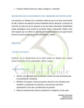 Geraldine Benavides
Stefania Perez
Angelica Quintana
 Proyecto Duitama hacia una cultura ecológica y ambiental
.
DESCRIPCIÓN DEL PLANTEAMIENTO DEL PROBLEMA DE INVESTIGACIÓN
Las personas no disfrutan de un ambiente cultural ya que no se tiene conocimiento
de ello. Creando una aplicación damos facilidades para la ubicación y el tiempo de
recorrido de cada uno de los espacios en los que están interesados, facilitándoles
puntos estratégicos como puntos de encuentro, baños, restaurantes, hoteles, entre
otros lugares que se definen en plan de ordenamiento territorial y de igual manera
permite el reconocimiento de la diversidad natural y cultural.
OBJETIVOS
Estratégico QueImpacto.
Contribuir con la diversificación de la oferta turística de Bogotá como destino
turístico focalizada en los componentes cultural y natural.
.
EspecíficosDel Proyecto
 Generar una estrategia para la activación turística de rutas diseñadas para
la sensibilización ciudadana.
 Identificar los lugares y sitios que generan atracción a los visitantes para
identificar y caracterizar los atractivos y servicios que permita la
estructuración de la ruta y la elaboración de guiones.
 Elaborar presentaciones para la socialización y divulgación de las rutas.
 