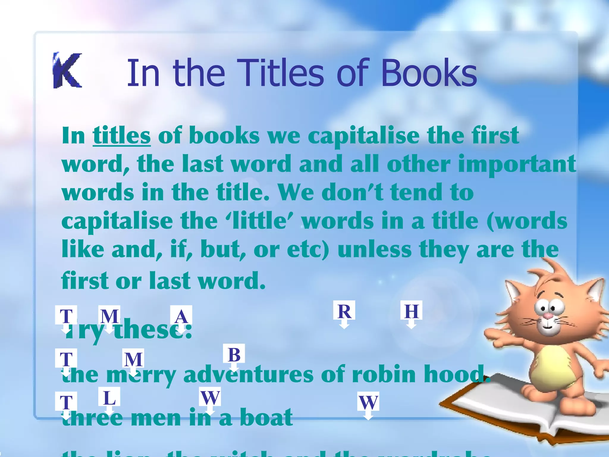 In the Titles of Books In  titles  of books we capitalise the first word, the last word and all other important words in the title. We don’t tend to capitalise the ‘little’ words in a title (words like and, if, but, or etc) unless they are the first or last word.   Try these: the merry adventures of robin hood. three men in a boat the lion, the witch and the wardrobe.  T T T M M A R H B L W W 