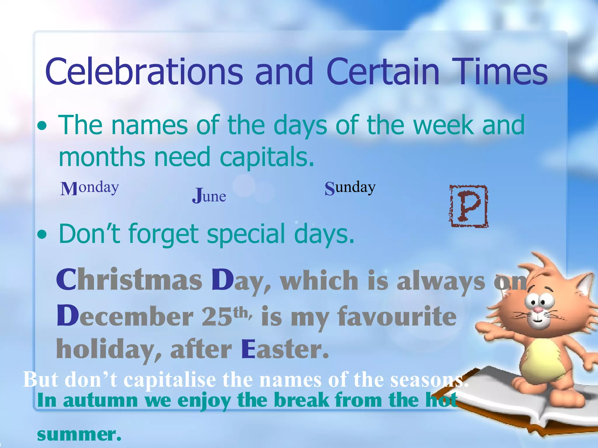 Celebrations and Certain Times The names of the days of the week and months need capitals. Don’t forget special days.  But don’t capitalise the names of the seasons. C hristmas   D ay, which is always on  D ecember 25 th,  is my favourite holiday, after  E aster.   In autumn we enjoy the break from the hot summer.   M onday J une S unday 