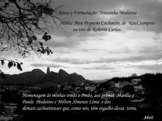 Fotos e Formatação: Terezinha Medeiros Mídia: Meu Pequeno Cachoeiro, de  Raul Sampaio na voz de Roberto Carlos. Abril 2009. Homenagem às minhas irmãs e irmão, aos primos  Marília e Paulo  Medeiros e Milton Ximenes Lima  e aos demais cachoeirenses que, como nós, têm orgulho dessa  terra. 