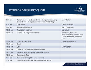 2
Investor & Analyst Day Agenda
9:00 am Transformation of Capital Senior Living and Executing
Capital Senior Living’s Sustainable Growth Strategy
Larry Cohen
9:20 am Operations David Beathard
9:40 am Sales and Marketing Gary Fernandez
10:00 am Acquisition Program Joe Solari
10:20 am Seniors Housing Lender Panel Dan Biron, Berkadia
Roosevelt Davis, Fannie Mae
Laura McDonald, Protective
Life
10:40 am Financial Overview Carey Hendrickson
11:00 am Break
11:15 am Q&A Larry Cohen
11:30 am Lunch at The Westin Governor Morris
12:15 pm Transportation to Spring Meadows Summit
12:30 pm Community Tour
1:15 pm Dessert at Spring Meadows Summit
1:30 pm Transportation to The Westin Governor Morris
 