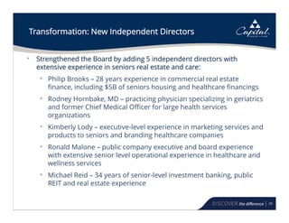 20
Transformation: New Independent Directors
• Strengthened the Board by adding 5 independent directors with
extensive experience in seniors real estate and care:
• Philip Brooks – 28 years experience in commercial real estate
finance, including $5B of seniors housing and healthcare financings
• Rodney Hornbake, MD – practicing physician specializing in geriatrics
and former Chief Medical Officer for large health services
organizations
• Kimberly Lody – executive-level experience in marketing services and
products to seniors and branding healthcare companies
• Ronald Malone – public company executive and board experience
with extensive senior level operational experience in healthcare and
wellness services
• Michael Reid – 34 years of senior-level investment banking, public
REIT and real estate experience
 