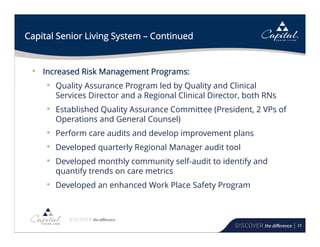 29
Capital Senior Living System – Continued
• Increased Risk Management Programs:
• Quality Assurance Program led by Quality and Clinical
Services Director and a Regional Clinical Director, both RNs
• Established Quality Assurance Committee (President, 2 VPs of
Operations and General Counsel)
• Perform care audits and develop improvement plans
• Developed quarterly Regional Manager audit tool
• Developed monthly community self-audit to identify and
quantify trends on care metrics
• Developed an enhanced Work Place Safety Program
 