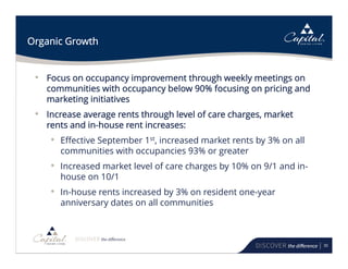 30
Organic Growth
• Focus on occupancy improvement through weekly meetings on
communities with occupancy below 90% focusing on pricing and
marketing initiatives
• Increase average rents through level of care charges, market
rents and in-house rent increases:
• Effective September 1st, increased market rents by 3% on all
communities with occupancies 93% or greater
• Increased market level of care charges by 10% on 9/1 and in-
house on 10/1
• In-house rents increased by 3% on resident one-year
anniversary dates on all communities
 