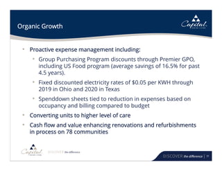 31
Organic Growth
• Proactive expense management including:
• Group Purchasing Program discounts through Premier GPO,
including US Food program (average savings of 16.5% for past
4.5 years).
• Fixed discounted electricity rates of $0.05 per KWH through
2019 in Ohio and 2020 in Texas
• Spenddown sheets tied to reduction in expenses based on
occupancy and billing compared to budget
• Converting units to higher level of care
• Cash flow and value enhancing renovations and refurbishments
in process on 78 communities
 