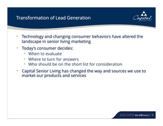 39
Transformation of Lead Generation
• Technology and changing consumer behaviors have altered the
landscape in senior living marketing
• Today’s consumer decides:
• When to evaluate
• Where to turn for answers
• Who should be on the short list for consideration
• Capital Senior Living has changed the way and sources we use to
market our products and services
 