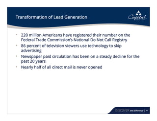 40
Transformation of Lead Generation
• 220 million Americans have registered their number on the
Federal Trade Commission’s National Do Not Call Registry
• 86 percent of television viewers use technology to skip
advertising
• Newspaper paid circulation has been on a steady decline for the
past 20 years
• Nearly half of all direct mail is never opened
 