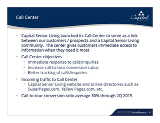 48
Call Center
• Capital Senior Living launched its Call Center to serve as a link
between our customers / prospects and a Capital Senior Living
community. The center gives customers immediate access to
information when they need it most
• Call Center objectives
• Immediate response to calls/inquiries
• Increase call-to-tour conversion ratios
• Better tracking of calls/inquiries
• Incoming traffic to Call Center
• Capital Senior Living website and online directories such as
SuperPages.com, Yellow Pages.com, etc.
• Call-to-tour conversion ratio average 30% through 2Q 2015
 