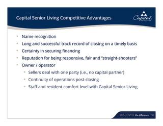 56
Capital Senior Living Competitive Advantages
• Name recognition
• Long and successful track record of closing on a timely basis
• Certainty in securing financing
• Reputation for being responsive, fair and “straight-shooters”
• Owner / operator
• Sellers deal with one party (i.e., no capital partner)
• Continuity of operations post-closing
• Staff and resident comfort level with Capital Senior Living
 