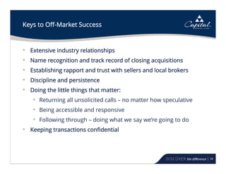 58
Keys to Off-Market Success
• Extensive industry relationships
• Name recognition and track record of closing acquisitions
• Establishing rapport and trust with sellers and local brokers
• Discipline and persistence
• Doing the little things that matter:
• Returning all unsolicited calls – no matter how speculative
• Being accessible and responsive
• Following through – doing what we say we’re going to do
• Keeping transactions confidential
 